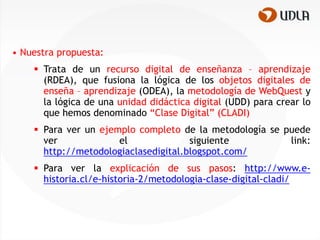 • Nuestra propuesta:
     Trata de un recurso digital de enseñanza – aprendizaje
      (RDEA), que fusiona la lógica de los objetos digitales de
      enseña – aprendizaje (ODEA), la metodología de WebQuest y
      la lógica de una unidad didáctica digital (UDD) para crear lo
      que hemos denominado “Clase Digital” (CLADI)
     Para ver un ejemplo completo de la metodología se puede
      ver             el              siguiente          link:
      http://metodologiaclasedigital.blogspot.com/
     Para ver la explicación de sus pasos: http://www.e-
      historia.cl/e-historia-2/metodologia-clase-digital-cladi/
 