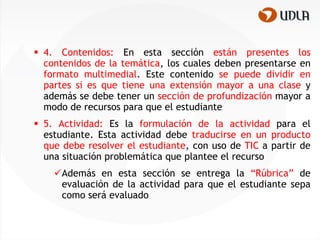  4. Contenidos: En esta sección están presentes los
  contenidos de la temática, los cuales deben presentarse en
  formato multimedial. Este contenido se puede dividir en
  partes si es que tiene una extensión mayor a una clase y
  además se debe tener un sección de profundización mayor a
  modo de recursos para que el estudiante
 5. Actividad: Es la formulación de la actividad para el
  estudiante. Esta actividad debe traducirse en un producto
  que debe resolver el estudiante, con uso de TIC a partir de
  una situación problemática que plantee el recurso
    Además en esta sección se entrega la “Rúbrica” de
     evaluación de la actividad para que el estudiante sepa
     como será evaluado
 