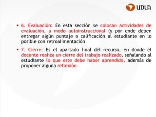  6. Evaluación: En esta sección se colocan actividades de
  evaluación, a modo autoinstruccional (y por ende deben
  entregar algún puntaje o calificación al estudiante en lo
  posible con retroalimentación
 7. Cierre: Es el apartado final del recurso, en donde el
  docente realiza un cierre del trabajo realizado, señalando al
  estudiante lo que este debe haber aprendido, además de
  proponer alguna reflexión
 
