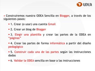 • Construiremos nuestra ODEA Sencilla en Blogger, a través de los
siguientes pasos:
    1. Crear (o usar) una cuenta Gmail
    2. Crear un blog de Blogger
    3. Elegir una plantilla y crear las partes de la ODEA en
   “páginas”
    4. Crear las partes de forma informática a partir del diseño
   pedagógico
    5. Construir cada una de las partes según las instrucciones
   dadas
    6. Validar la ODEA sencilla en base a las instrucciones
 