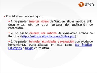 • Consideremos además que:
    1. Se pueden insertar videos de Youtube, slides, audios, link,
   documentos, etc de otros portales de publicación de
   contenidos
    2. Se puede enlazar una rúbrica de evaluación creada en
   Rubistar (http://rubistar.4teachers.org/index.php)
    3. Se pueden formular actividades y evaluación con ayuda de
   herramientas especializadas en ello como My Studiyo,
   Educaplay o Daypo entre otras
 