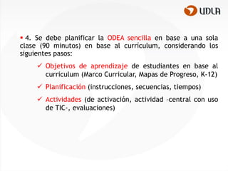  4. Se debe planificar la ODEA sencilla en base a una sola
clase (90 minutos) en base al currículum, considerando los
siguientes pasos:
      Objetivos de aprendizaje de estudiantes en base al
       curriculum (Marco Curricular, Mapas de Progreso, K-12)
      Planificación (instrucciones, secuencias, tiempos)
      Actividades (de activación, actividad –central con uso
       de TIC-, evaluaciones)
 