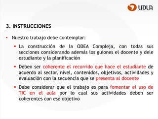 3. INSTRUCCIONES

• Nuestro trabajo debe contemplar:
    La construcción de la ODEA Compleja, con todas sus
     secciones considerando además los guiones el docente y dele
     estudiante y la planificación
    Deben ser coherente el recorrido que hace el estudiante de
     acuerdo al sector, nivel, contenidos, objetivos, actividades y
     evaluación con la secuencia que se presenta al docente
    Debe considerar que el trabajo es para fomentar el uso de
     TIC en el aula por lo cual sus actividades deben ser
     coherentes con ese objetivo
 