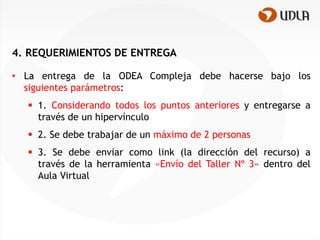 4. REQUERIMIENTOS DE ENTREGA

• La entrega de la ODEA Compleja debe hacerse bajo los
  siguientes parámetros:
   1. Considerando todos los puntos anteriores y entregarse a
    través de un hipervínculo
   2. Se debe trabajar de un máximo de 2 personas
   3. Se debe enviar como link (la dirección del recurso) a
    través de la herramienta «Envío del Taller Nº 3» dentro del
    Aula Virtual
 