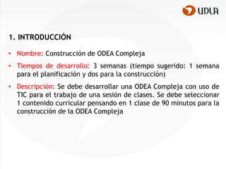 1. INTRODUCCIÓN

• Nombre: Construcción de ODEA Compleja
• Tiempos de desarrollo: 3 semanas (tiempo sugerido: 1 semana
  para el planificación y dos para la construcción)
• Descripción: Se debe desarrollar una ODEA Compleja con uso de
  TIC para el trabajo de una sesión de clases. Se debe seleccionar
  1 contenido curricular pensando en 1 clase de 90 minutos para la
  construcción de la ODEA Compleja
 