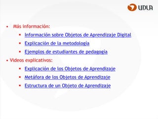 •   Más información:
       Información sobre Objetos de Aprendizaje Digital
       Explicación de la metodología
       Ejemplos de estudiantes de pedagogía
• Videos explicativos:
       Explicación de los Objetos de Aprendizaje
       Metáfora de los Objetos de Aprendizaje
       Estructura de un Objeto de Aprendizaje
 