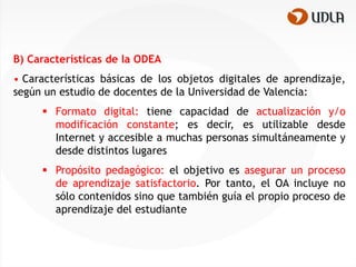 B) Características de la ODEA
• Características básicas de los objetos digitales de aprendizaje,
según un estudio de docentes de la Universidad de Valencia:
      Formato digital: tiene capacidad de actualización y/o
       modificación constante; es decir, es utilizable desde
       Internet y accesible a muchas personas simultáneamente y
       desde distintos lugares
      Propósito pedagógico: el objetivo es asegurar un proceso
       de aprendizaje satisfactorio. Por tanto, el OA incluye no
       sólo contenidos sino que también guía el propio proceso de
       aprendizaje del estudiante
 