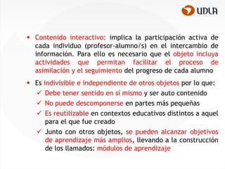  Contenido interactivo: implica la participación activa de
  cada individuo (profesor-alumno/s) en el intercambio de
  información. Para ello es necesario que el objeto incluya
  actividades que permitan facilitar el proceso de
  asimilación y el seguimiento del progreso de cada alumno
 Es indivisible e independiente de otros objetos por lo que:
   Debe tener sentido en sí mismo y ser auto contenido
   No puede descomponerse en partes más pequeñas
   Es reutilizable en contextos educativos distintos a aquel
      para el que fue creado
   Junto con otros objetos, se pueden alcanzar objetivos
      de aprendizaje más amplios, llevando a la construcción
      de los llamados: módulos de aprendizaje
 
