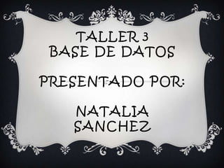 TALLER 3
BASE DE DATOS
PRESENTADO POR:
NATALIA
SANCHEZ
 