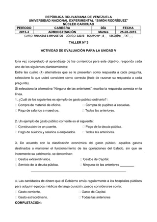 REPÚBLICA BOLIVARIANA DE VENEZUELA
UNIVERSIDAD NACIONAL EXPERIMENTAL “SIMÓN RODRÍGUEZ”
NÚCLEO CARICUAO
PERÍODO CARRERA DÍA FECHA
2015-3 ADMINISTRACIÓN Martes 25-08-2015
CURSO: FINANZAS E IMPUESTOS CÓDIGO: 32073 EQUIPO Nº _8__ SECCIÓN: __”A”___
TALLER Nº 3
ACTIVIDAD DE EVALUACIÓN PARA LA UNIDAD V
Una vez completado el aprendizaje de los contenidos para este objetivo, responda cada
uno de los siguientes planteamientos:
Entre las cuatro (4) alternativas que se le presentan como respuesta a cada pregunta,
seleccione la que usted considere como correcta (trate de razonar su respuesta a cada
pregunta).
Si selecciona la alternativa “Ninguna de las anteriores”, escriba la respuesta correcta en la
línea.
1. ¿Cuál de los siguientes es ejemplo de gasto público ordinario? :
􀂉 Compra de material de oficina. 􀂉 Compra de pupitres a escuelas.
􀂉 Pago de salarios a maestros. 􀂉 Todas las anteriores.
2. Un ejemplo de gasto público corriente es el siguiente:
􀂉 Construcción de un puente. 􀂉 Pago de la deuda pública.
􀂉 Pago de sueldos y salarios a empleados. 􀂉 Todas las anteriores.
3. De acuerdo con la clasificación económica del gasto público, aquellos gastos
destinados a mantener el funcionamiento de las operaciones del Estado, sin que se
incremente su patrimonio, se denominan:
􀂉 Gastos extraordinarios. 􀂉 Gastos de Capital.
􀂉 Servicio de la deuda pública. 􀂉 Ninguna de las anteriores ________
______________________________________________________
4. Las cantidades de dinero que el Gobierno envía regularmente a los hospitales públicos
para adquirir equipos médicos de larga duración, puede considerarse como:
􀂉 Gasto corriente. 􀂉 Gasto de Capital.
􀂉 Gasto extraordinario. 􀂉 Todas las anteriores
COMPLETACIÓN:
 