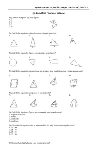 EJERCICIOS SIMCE 4, SEGÚN LOS EJES TEMÁTICOS Taller Nº 4

                                Eje Temático Formas y espacio

1) ¿Cuántos triángulos hay en la figura?
A. 3
B. 4
C. 5
D. 6


2) ¿Cuál de los siguientes triángulos es un triángulo isósceles?
A.                         B.                         C.                        D.




3) ¿Cuál de las siguientes figuras corresponde a un polígono?

A.                         B.                         C.                        D.




4) ¿Cuál de los siguientes cuerpos tiene seis aristas y tiene igual número de vértices que de caras?

A.                         B.                         C.                        D.




5) ¿Cuál de los siguientes cuerpos no es una pirámide?
A.                         B.                       C.                          D.




6) ¿Cuál de las siguientes figuras no corresponde a un paralelogramo?
A. trapecio isósceles.
B. rombo.
C. romboide.
D. cuadrado.

7) ¿En cuál de las siguientes horas las manecillas del reloj formarán un ángulo obtuso?
A. 15 : 00
B. 15 : 10
C. 15 : 30
D. 15 : 40



8) Al armar la red de la figura, ¿qué cuerpo se forma?
 