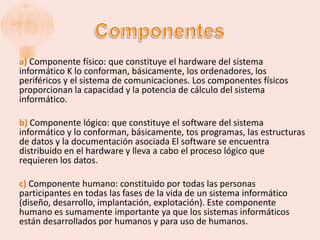 a) Componente físico: que constituye el hardware del sistema
informático K lo conforman, básicamente, los ordenadores, los
periféricos y el sistema de comunicaciones. Los componentes físicos
proporcionan la capacidad y la potencia de cálculo del sistema
informático.

b) Componente lógico: que constituye el software del sistema
informático y lo conforman, básicamente, tos programas, las estructuras
de datos y la documentación asociada El software se encuentra
distribuido en el hardware y lleva a cabo el proceso lógico que
requieren los datos.

c) Componente humano: constituido por todas las personas
participantes en todas las fases de la vida de un sistema informático
(diseño, desarrollo, implantación, explotación). Este componente
humano es sumamente importante ya que los sistemas informáticos
están desarrollados por humanos y para uso de humanos.
 