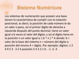 Los sistemas de numeración que poseen una base
tienen la característica de cumplir con la notación
posicional, es decir, la posición de cada número le da
un valor o peso, así el primer dígito de derecha a
izquierda después del punto decimal, tiene un valor
igual a b veces el valor del dígito, y así el dígito tiene en
la posición n un valor igual a: ( b ^ n ) * A donde: b =
valor de la base del sistema n = número del dígito o
posición del mismo A = dígito. Por ejemplo: dígitos: 1 2
4 9 5 3 . 3 2 4 posición 5 4 3 2 1 0 . -1 -2 -3
 