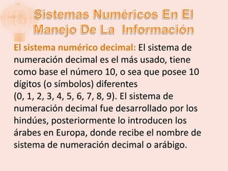 El sistema numérico decimal: El sistema de
numeración decimal es el más usado, tiene
como base el número 10, o sea que posee 10
dígitos (o símbolos) diferentes
(0, 1, 2, 3, 4, 5, 6, 7, 8, 9). El sistema de
numeración decimal fue desarrollado por los
hindúes, posteriormente lo introducen los
árabes en Europa, donde recibe el nombre de
sistema de numeración decimal o arábigo.
 
