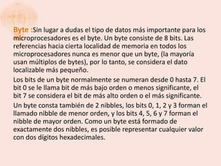 Byte :Sin lugar a dudas el tipo de datos más importante para los
microprocesadores es el byte. Un byte consiste de 8 bits. Las
referencias hacia cierta localidad de memoria en todos los
microprocesadores nunca es menor que un byte, (la mayoría
usan múltiplos de bytes), por lo tanto, se considera el dato
localizable más pequeño.
Los bits de un byte normalmente se numeran desde 0 hasta 7. El
bit 0 se le llama bit de más bajo orden o menos significante, el
bit 7 se considera el bit de más alto orden o el más significante.
Un byte consta también de 2 nibbles, los bits 0, 1, 2 y 3 forman el
llamado nibble de menor orden, y los bits 4, 5, 6 y 7 forman el
nibble de mayor orden. Como un byte está formado de
exactamente dos nibbles, es posible representar cualquier valor
con dos dígitos hexadecimales.
 
