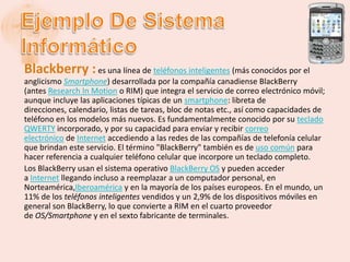 Blackberry : es una línea de teléfonos inteligentes (más conocidos por el
anglicismo Smartphone) desarrollada por la compañía canadiense BlackBerry
(antes Research In Motion o RIM) que integra el servicio de correo electrónico móvil;
aunque incluye las aplicaciones típicas de un smartphone: libreta de
direcciones, calendario, listas de tareas, bloc de notas etc., así como capacidades de
teléfono en los modelos más nuevos. Es fundamentalmente conocido por su teclado
QWERTY incorporado, y por su capacidad para enviar y recibir correo
electrónico de Internet accediendo a las redes de las compañías de telefonía celular
que brindan este servicio. El término "BlackBerry" también es de uso común para
hacer referencia a cualquier teléfono celular que incorpore un teclado completo.
Los BlackBerry usan el sistema operativo BlackBerry OS y pueden acceder
a Internet llegando incluso a reemplazar a un computador personal, en
Norteamérica,Iberoamérica y en la mayoría de los países europeos. En el mundo, un
11% de los teléfonos inteligentes vendidos y un 2,9% de los dispositivos móviles en
general son BlackBerry, lo que convierte a RIM en el cuarto proveedor
de OS/Smartphone y en el sexto fabricante de terminales.
 