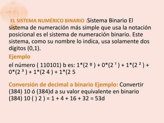 EL SISTEMA NUMÉRICO BINARIO :Sistema Binario El
sistema de numeración más simple que usa la notación
posicional es el sistema de numeración binario. Este
sistema, como su nombre lo indica, usa solamente dos
dígitos (0,1).
Ejemplo
el número ( 110101) b es: 1*(2 º ) + 0*(2 ¹ ) + 1*(2 ² ) +
0*(2 ³ ) + 1*(2 4 ) + 1*(2 5
Conversión de decimal a binario Ejemplo: Convertir
(384) 10 ó (384)d a su valor equivalente en binario
(384) 10 ( ) 2 ) = 1 + 4 + 16 + 32 = 53d
 