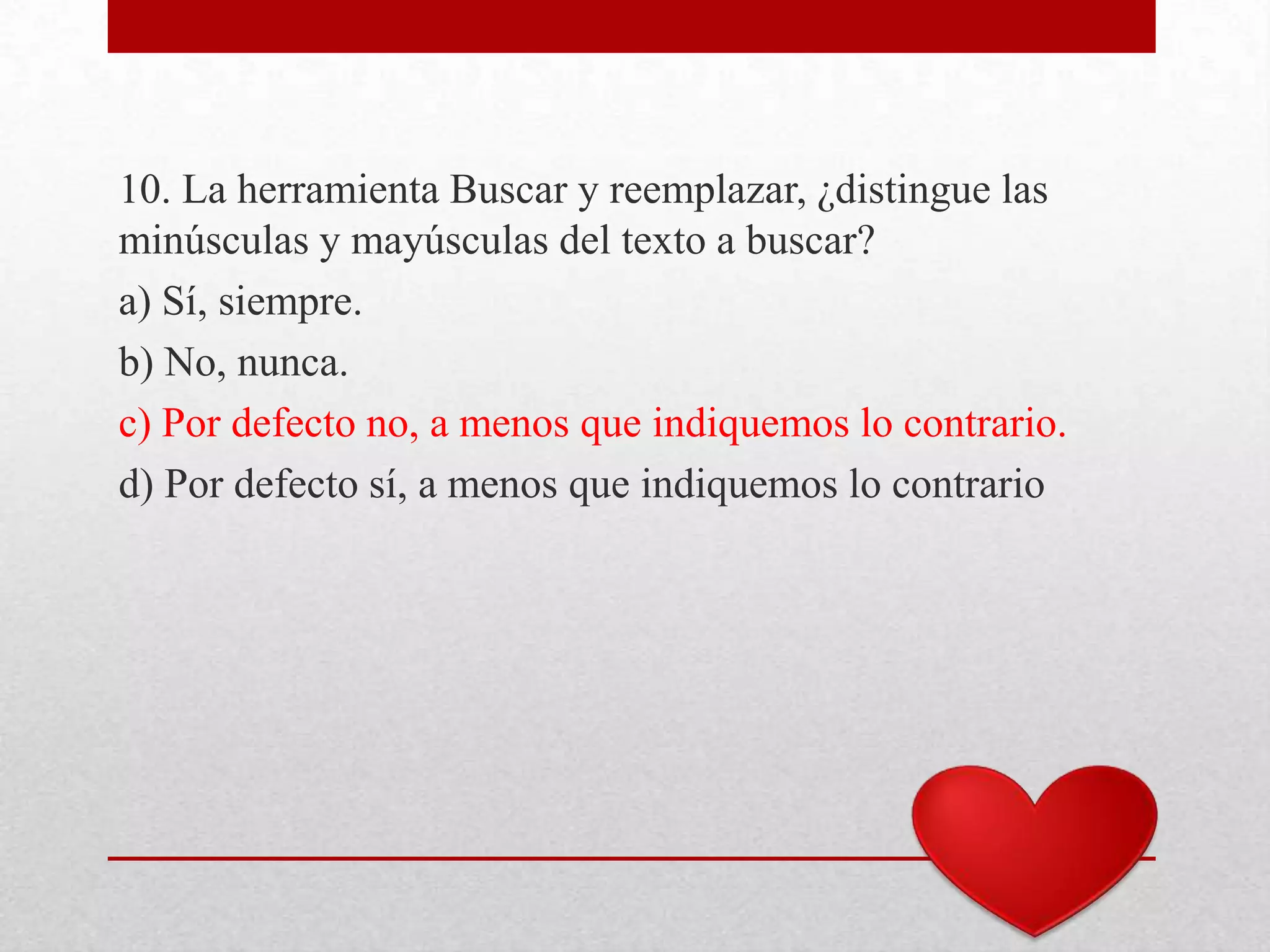 10. La herramienta Buscar y reemplazar, ¿distingue las
minúsculas y mayúsculas del texto a buscar?
a) Sí, siempre.
b) No, nunca.
c) Por defecto no, a menos que indiquemos lo contrario.
d) Por defecto sí, a menos que indiquemos lo contrario
 