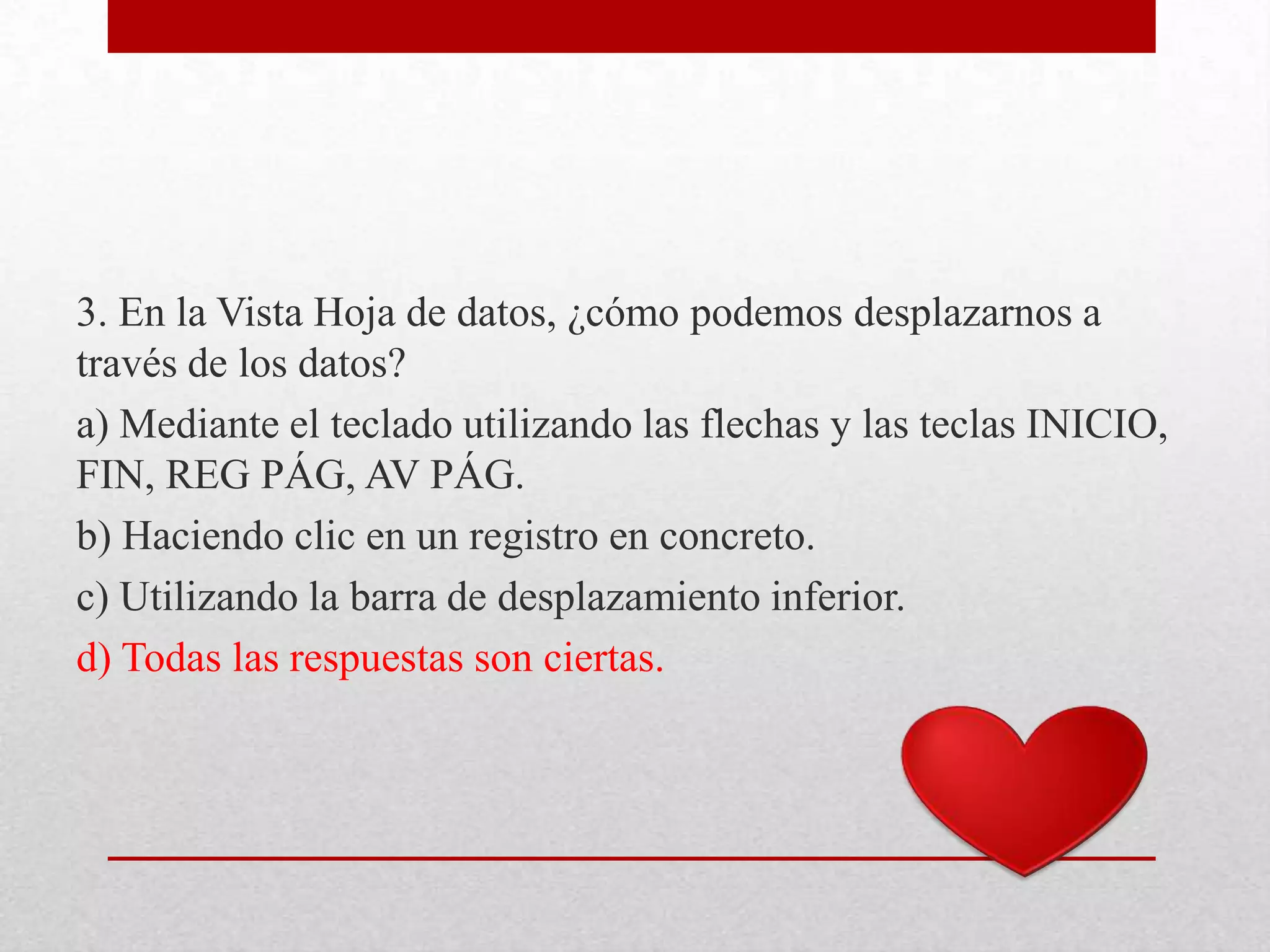 3. En la Vista Hoja de datos, ¿cómo podemos desplazarnos a
través de los datos?
a) Mediante el teclado utilizando las flechas y las teclas INICIO,
FIN, REG PÁG, AV PÁG.
b) Haciendo clic en un registro en concreto.
c) Utilizando la barra de desplazamiento inferior.
d) Todas las respuestas son ciertas.
 