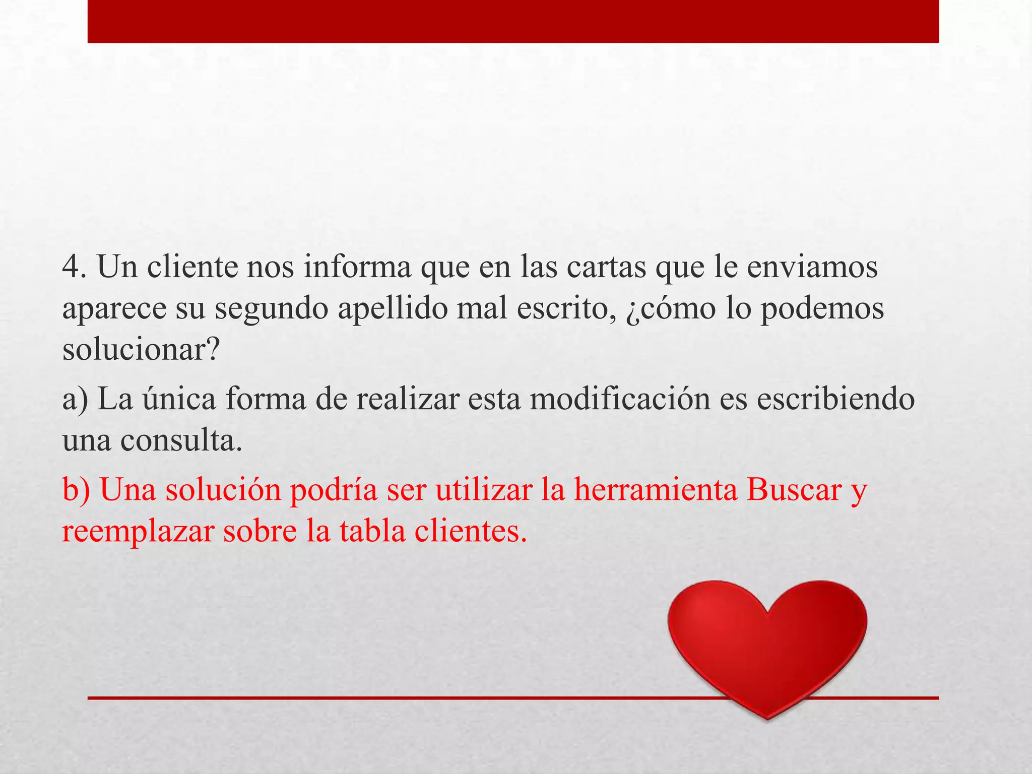 4. Un cliente nos informa que en las cartas que le enviamos
aparece su segundo apellido mal escrito, ¿cómo lo podemos
solucionar?
a) La única forma de realizar esta modificación es escribiendo
una consulta.
b) Una solución podría ser utilizar la herramienta Buscar y
reemplazar sobre la tabla clientes.
 