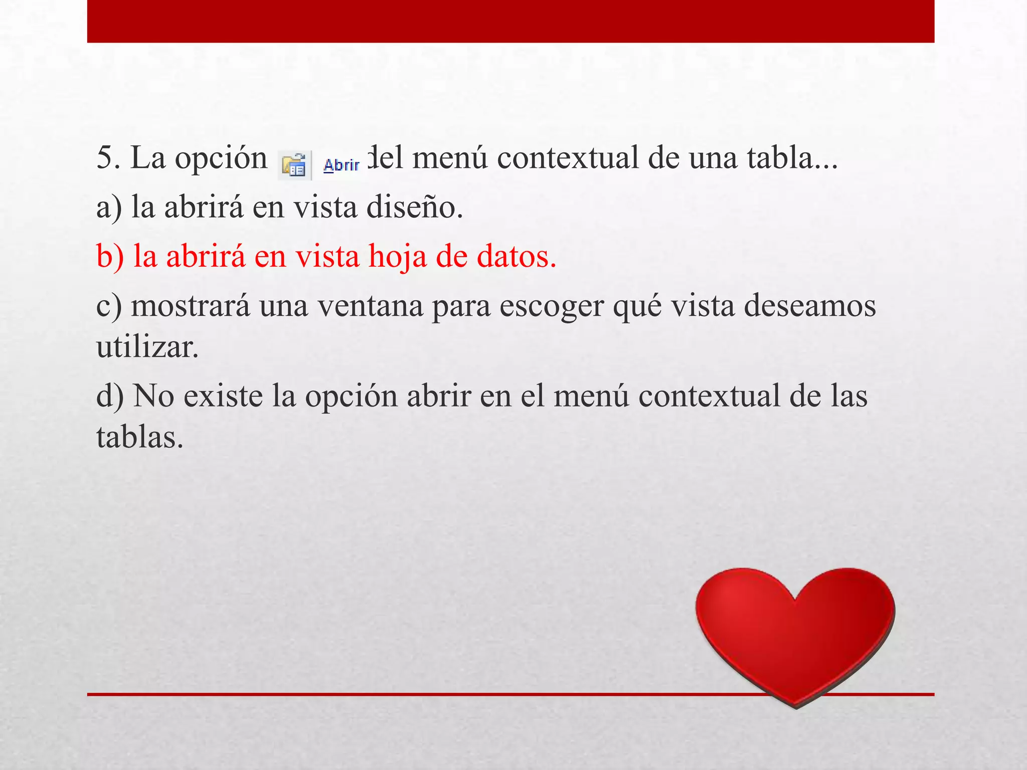 5. La opción del menú contextual de una tabla...
a) la abrirá en vista diseño.
b) la abrirá en vista hoja de datos.
c) mostrará una ventana para escoger qué vista deseamos
utilizar.
d) No existe la opción abrir en el menú contextual de las
tablas.
 