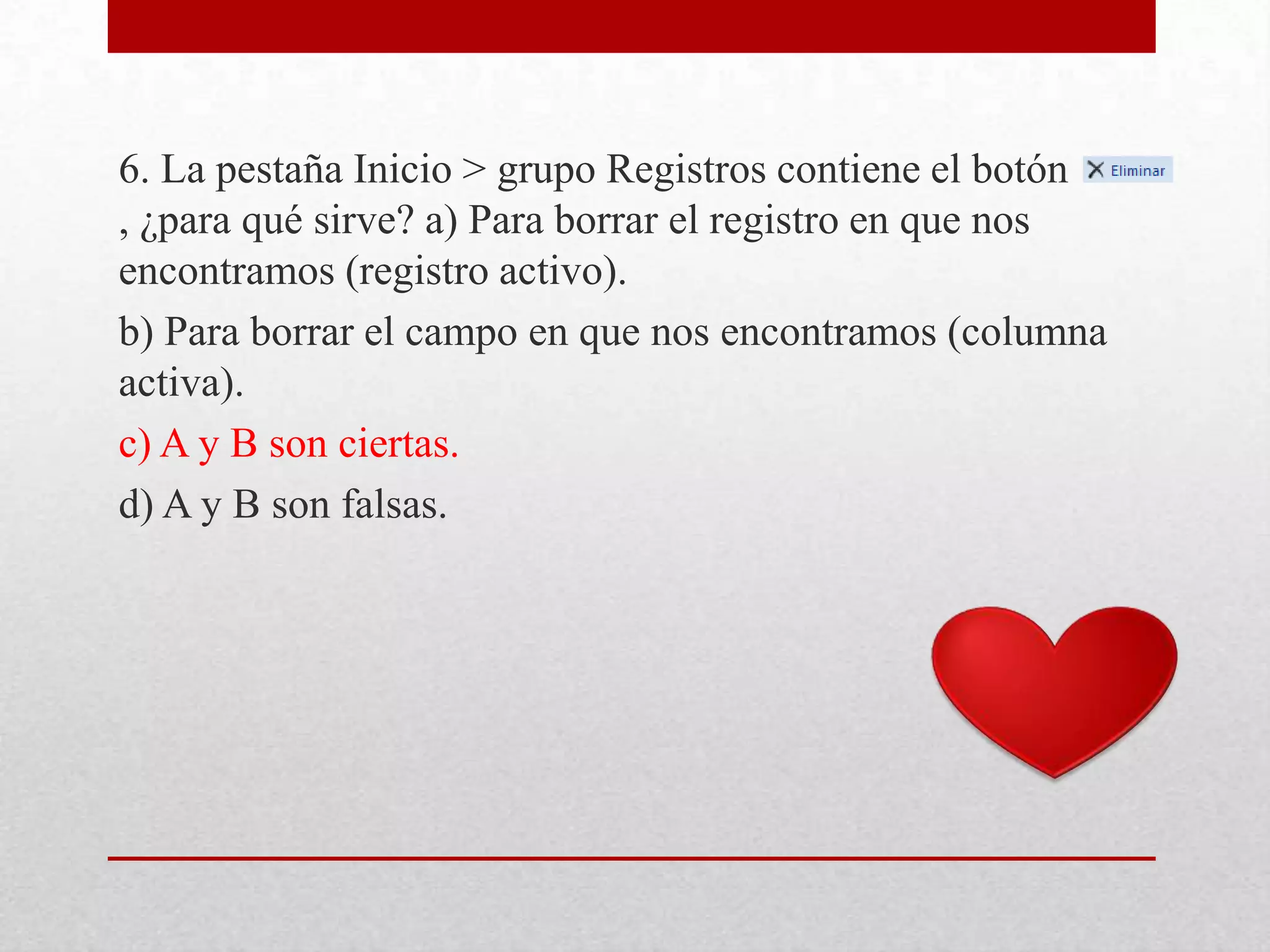 6. La pestaña Inicio > grupo Registros contiene el botón
, ¿para qué sirve? a) Para borrar el registro en que nos
encontramos (registro activo).
b) Para borrar el campo en que nos encontramos (columna
activa).
c) A y B son ciertas.
d) A y B son falsas.
 