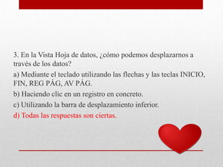 3. En la Vista Hoja de datos, ¿cómo podemos desplazarnos a
través de los datos?
a) Mediante el teclado utilizando las flechas y las teclas INICIO,
FIN, REG PÁG, AV PÁG.
b) Haciendo clic en un registro en concreto.
c) Utilizando la barra de desplazamiento inferior.
d) Todas las respuestas son ciertas.
 