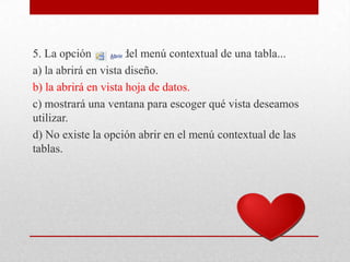 5. La opción del menú contextual de una tabla...
a) la abrirá en vista diseño.
b) la abrirá en vista hoja de datos.
c) mostrará una ventana para escoger qué vista deseamos
utilizar.
d) No existe la opción abrir en el menú contextual de las
tablas.
 