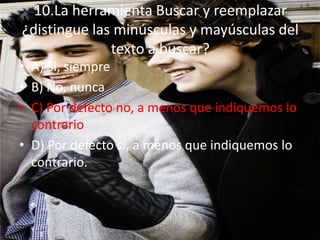 10.La herramienta Buscar y reemplazar
¿distingue las minúsculas y mayúsculas del
texto a buscar?
• A) Si, siempre
• B) No, nunca
• C) Por defecto no, a menos que indiquemos lo
contrario
• D) Por defecto si, a menos que indiquemos lo
contrario.
 