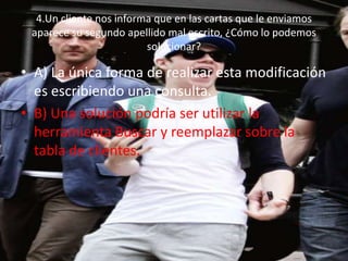 4.Un cliente nos informa que en las cartas que le enviamos
aparece su segundo apellido mal escrito, ¿Cómo lo podemos
solucionar?
• A) La única forma de realizar esta modificación
es escribiendo una consulta.
• B) Una solución podría ser utilizar la
herramienta Buscar y reemplazar sobre la
tabla de clientes.
 