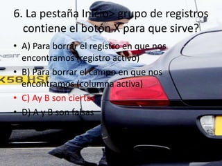 6. La pestaña Inicio> grupo de registros
contiene el botón X para que sirve?
• A) Para borrar el registro en que nos
encontramos (registro activo)
• B) Para borrar el campo en que nos
encontramos (columna activa)
• C) Ay B son ciertas
• D) A y B son falsas
 