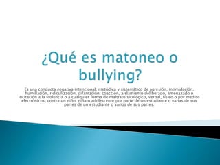 Es una conducta negativa intencional, metódica y sistemático de agresión, intimidación,
humillación, ridiculización, difamación, coacción, aislamiento deliberado, amenazado o
incitación a la violencia o a cualquier forma de maltrato sicológico, verbal, físico o por medios
electrónicos, contra un niño, niña o adolescente por parte de un estudiante o varias de sus
partes de un estudiante o varios de sus partes.

 