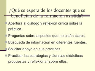 ¿Qué se espera de los docentes que se benefician de la formación asistida? Apertura al diálogo y reflexión crítica sobre la práctica. Preguntas sobre aspectos que no están claros. Búsqueda de información en diferentes fuentes. Solicitar apoyo en sus prácticas.  Practicar las estrategias y técnicas didácticas propuestas y reflexionar sobre ellas.  