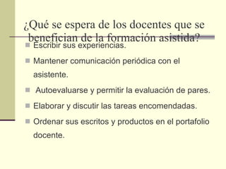 ¿Qué se espera de los docentes que se benefician de la formación asistida? Escribir sus experiencias.  Mantener comunicación periódica con el asistente. Autoevaluarse y permitir la evaluación de pares. Elaborar y discutir las tareas encomendadas.  Ordenar sus escritos y productos en el portafolio docente. 