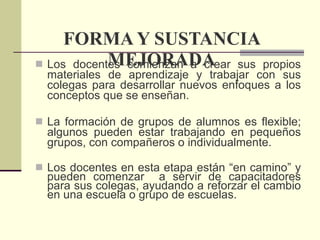 FORMA Y SUSTANCIA MEJORADA Los docentes comienzan a crear sus propios materiales de aprendizaje y trabajar con sus colegas para desarrollar nuevos enfoques a los conceptos que se enseñan. La formación de grupos de alumnos es flexible; algunos pueden estar trabajando en pequeños grupos, con compañeros o individualmente.  Los docentes en esta etapa están “en camino” y pueden comenzar  a servir de capacitadores para sus colegas, ayudando a reforzar el cambio en una escuela o grupo de escuelas. 