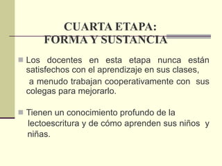 CUARTA ETAPA: FORMA Y SUSTANCIA Los docentes en esta etapa nunca están satisfechos con el aprendizaje en sus clases,  a menudo trabajan cooperativamente con  sus colegas para mejorarlo. Tienen un conocimiento profundo de la  lectoescritura y de cómo aprenden sus niños  y  niñas. 