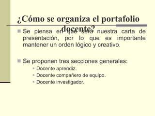 ¿Cómo se organiza el portafolio docente? Se piensa en que será nuestra carta de presentación, por lo que es importante mantener un orden lógico y creativo. Se proponen tres secciones generales:  Docente aprendiz. Docente compañero de equipo. Docente investigador. 