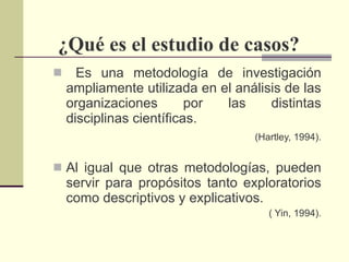 ¿Qué es el estudio de casos? Es una metodología de investigación ampliamente utilizada en el análisis de las organizaciones por las distintas disciplinas científicas. (Hartley, 1994). Al igual que otras metodologías, pueden servir para propósitos tanto exploratorios como descriptivos y explicativos. ( Yin, 1994). 