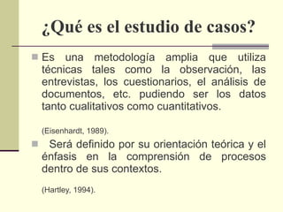 ¿Qué es el estudio de casos? Es una metodología amplia que utiliza técnicas tales como la observación, las entrevistas, los cuestionarios, el análisis de documentos, etc. pudiendo ser los datos tanto cualitativos como cuantitativos. (Eisenhardt, 1989).  Será definido por su orientación teórica y el énfasis en la comprensión de procesos dentro de sus contextos.  (Hartley, 1994). 