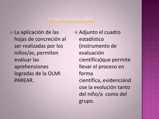  Laaplicación de las      Adjunto el   cuadro
 hojas de concreción al    estadístico
 ser realizadas por los    (instrumento de
 niños/as, permiten        evaluación
 evaluar las               científica)que permite
 aprehensiones             llevar el proceso en
 logradas de la OLMI       forma
 PAREAR.                   científica, evidenciánd
                           ose la evolución tanto
                           del niño/a como del
                           grupo.
 