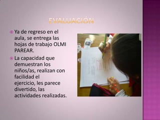  Ya de  regreso en el
  aula, se entrega las
  hojas de trabajo OLMI
  PAREAR.
 La capacidad que
  demuestran los
  niños/as, realizan con
  facilidad el
  ejercicio, les parece
  divertido, las
  actividades realizadas.
 