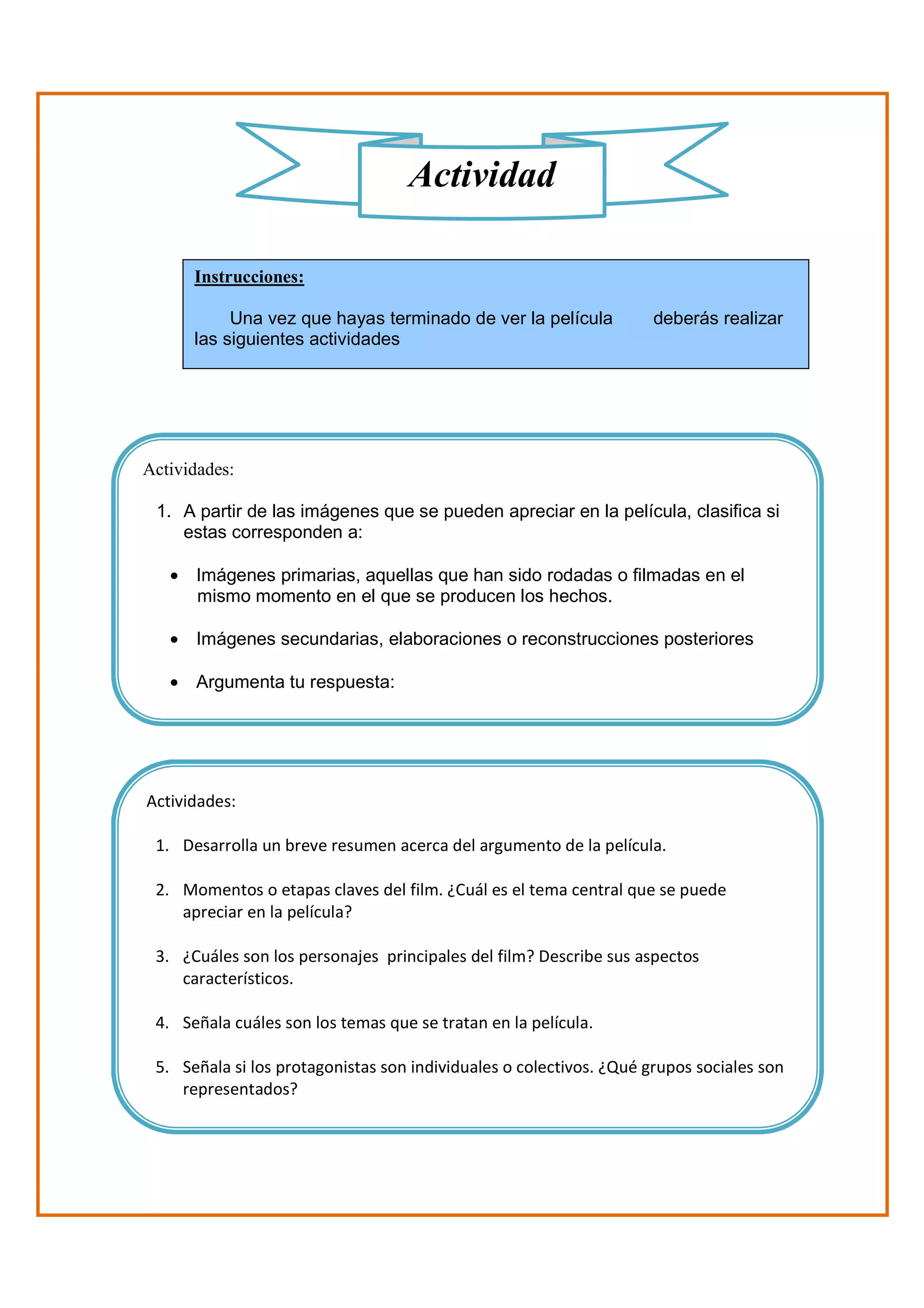 Actividad

      Instrucciones:

           Una vez que hayas terminado de ver la película            deberás realizar
      las siguientes actividades




Actividades:

 1. A partir de las imágenes que se pueden apreciar en la película, clasifica si
    estas corresponden a:

   • Imágenes primarias, aquellas que han sido rodadas o filmadas en el
     mismo momento en el que se producen los hechos.

   • Imágenes secundarias, elaboraciones o reconstrucciones posteriores

   • Argumenta tu respuesta:




Actividades:

 1. Desarrolla un breve resumen acerca del argumento de la película.

 2. Momentos o etapas claves del film. ¿Cuál es el tema central que se puede
    apreciar en la película?

 3. ¿Cuáles son los personajes principales del film? Describe sus aspectos
    característicos.

 4. Señala cuáles son los temas que se tratan en la película.

 5. Señala si los protagonistas son individuales o colectivos. ¿Qué grupos sociales son
    representados?
 