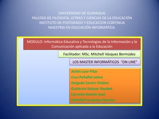 UNIVERSIDAD DE GUAYAQUIL
   FAULTAD DE FILOSOFÍA, LETRAS Y CIENCIAS DE LA EDUCACIÓN
       INSTITUTO DE POSTGRADO Y EDUCACION CONTINUA
            MAESTRIA EN EDUCACIÓN INFORMÁTICA.


MODULO: Informática Educativa y Tecnologías de la Información y la
             Comunicación aplicada a la Educación
                     Facilitador: MSc. Mitchell Vásquez Bermúdez
                           LOS MASTER INFORMÁTICOS “ON LINE”

                          Avilés Loor Pilar
                          Cruz Peñafiel Jaime
                          Delgado Santin Violeta
                          Gutiérrez Salazar Haydeé
                          Llorente Ramón José
                          Peñafiel Cervantes Narcisa
 