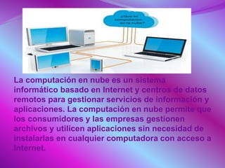La computación en nube es un sistema
informático basado en Internet y centros de datos
remotos para gestionar servicios de información y
aplicaciones. La computación en nube permite que
los consumidores y las empresas gestionen
archivos y utilicen aplicaciones sin necesidad de
instalarlas en cualquier computadora con acceso a
Internet.
 