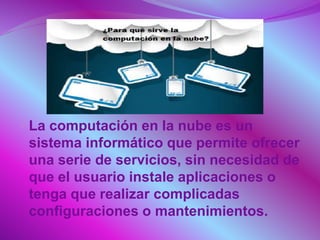  La computación en la nube es un
sistema informático que permite ofrecer
una serie de servicios, sin necesidad de
que el usuario instale aplicaciones o
tenga que realizar complicadas
configuraciones o mantenimientos.
 