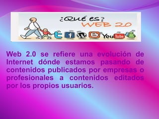 Web 2.0 se refiere una evolución de
Internet dónde estamos pasando de
contenidos publicados por empresas o
profesionales a contenidos editados
por los propios usuarios.
 