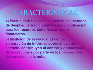 4) Elasticidad: La escalabilidad en los métodos
de despliegue tradicionales exige planificación
para los recursos tanto físicos como
financieros
5) Medición de servicios: El control y la
elaboración de informes sobre el uso del
servicio, contribuyen al control y optimización
de los recursos por parte de los proveedores
de servicios en la nube.
 