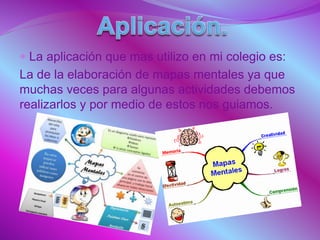  La aplicación que mas utilizo en mi colegio es:
La de la elaboración de mapas mentales ya que
muchas veces para algunas actividades debemos
realizarlos y por medio de estos nos guiamos.
 