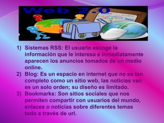 1) Sistemas RSS: El usuario escoge la
información que le interesa e inmediatamente
aparecen los anuncios tomados de un medio
online.
2) Blog: Es un espacio en internet que no es tan
completo como un sitio web, las noticias van
es un solo orden; su diseño es limitado.
3) Bookmarks: Son sitios sociales que nos
permiten compartir con usuarios del mundo,
enlaces o noticias sobre diferentes temas
todo a través de url.
 