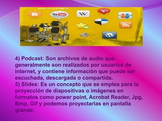 4) Podcast: Son archivos de audio que
generalmente son realizados por usuarios de
internet, y contiene información que puede ser
escuchada, descargada o compartida.
5) Slides: Es un concepto que se emplea para la
proyección de diapositivas o imágenes en
formatos como power point, Acrobat Reader, Jpg,
Bmp, Gif y podemos proyectarlas en pantalla
grande.
 